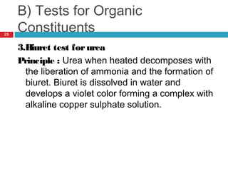 B) Tests for Organic
Constituents
3.Biuret test forurea
Principle : Urea when heated decomposes with
the liberation of ammonia and the formation of
biuret. Biuret is dissolved in water and
develops a violet color forming a complex with
alkaline copper sulphate solution.
26
 
