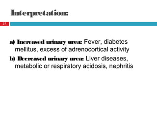 Interpretation:
a) Increased urinary urea: Fever, diabetes
mellitus, excess of adrenocortical activity
b) Decreased urinary urea: Liver diseases,
metabolic or respiratory acidosis, nephritis
27
 