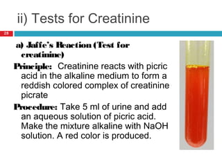 ii) Tests for Creatinine
a) Jaffe’s Reaction (Test for
creatinine)
Principle: Creatinine reacts with picric
acid in the alkaline medium to form a
reddish colored complex of creatinine
picrate
Procedure: Take 5 ml of urine and add
an aqueous solution of picric acid.
Make the mixture alkaline with NaOH
solution. A red color is produced.
28
 