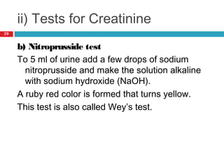 ii) Tests for Creatinine
b) Nitroprusside test
To 5 ml of urine add a few drops of sodium
nitroprusside and make the solution alkaline
with sodium hydroxide (NaOH).
A ruby red color is formed that turns yellow.
This test is also called Wey’s test.
29
 