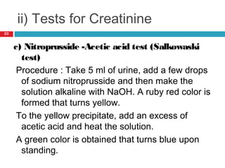ii) Tests for Creatinine
c) Nitroprusside -Acetic acid test (Salkowaski
test)
Procedure : Take 5 ml of urine, add a few drops
of sodium nitroprusside and then make the
solution alkaline with NaOH. A ruby red color is
formed that turns yellow.
To the yellow precipitate, add an excess of
acetic acid and heat the solution.
A green color is obtained that turns blue upon
standing.
30
 