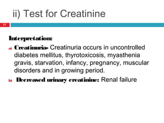 ii) Test for Creatinine
Interpretation:
a) Creatinuria- Creatinuria occurs in uncontrolled
diabetes mellitus, thyrotoxicosis, myasthenia
gravis, starvation, infancy, pregnancy, muscular
disorders and in growing period.
b) Decreased urinary creatinine: Renal failure
31
 