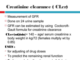 Creatinine clearance ( CLcr)
 Measurement of GFR
 Done on 24 urine sample
 GFR can be estimated by using Cockcroft-
Gault formula for creatinine clearance
CLcr(ml/min)= 140 – age/ serum creatinine x
body weight in kg/72 (females multply wt by
0.85)
USES :
 for adjusting of drug doses
 To predict the remaining renal function
 