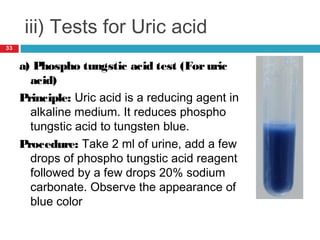 iii) Tests for Uric acid
a) Phospho tungstic acid test (Foruric
acid)
Principle: Uric acid is a reducing agent in
alkaline medium. It reduces phospho
tungstic acid to tungsten blue.
Procedure: Take 2 ml of urine, add a few
drops of phospho tungstic acid reagent
followed by a few drops 20% sodium
carbonate. Observe the appearance of
blue color
33
 