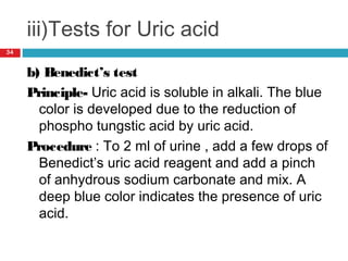 iii)Tests for Uric acid
b) Benedict’s test
Principle- Uric acid is soluble in alkali. The blue
color is developed due to the reduction of
phospho tungstic acid by uric acid.
Procedure : To 2 ml of urine , add a few drops of
Benedict’s uric acid reagent and add a pinch
of anhydrous sodium carbonate and mix. A
deep blue color indicates the presence of uric
acid.
34
 