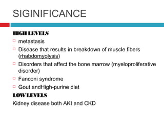 SIGINIFICANCE
HIGHLEVELS
 metastasis
 Disease that results in breakdown of muscle fibers
(rhabdomyolysis)
 Disorders that affect the bone marrow (myeloproliferative
disorder)
 Fanconi syndrome
 Gout andHigh-purine diet
LOWLEVELS
Kidney disease both AKI and CKD
 