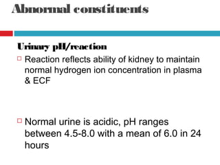 Abnormal constituents
Urinary pH/reaction
 Reaction reflects ability of kidney to maintain
normal hydrogen ion concentration in plasma
& ECF
 Normal urine is acidic, pH ranges
between 4.5-8.0 with a mean of 6.0 in 24
hours
 