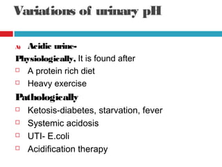 Variations of urinary pH
A) Acidic urine-
Physiologically, It is found after
 A protein rich diet
 Heavy exercise
Pathologically
 Ketosis-diabetes, starvation, fever
 Systemic acidosis
 UTI- E.coli
 Acidification therapy
 