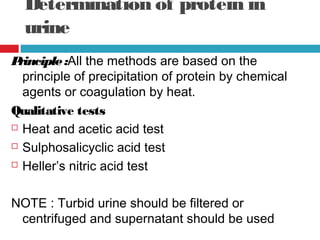 Determination of protein in
urine
Principle:All the methods are based on the
principle of precipitation of protein by chemical
agents or coagulation by heat.
Qualitative tests
 Heat and acetic acid test
 Sulphosalicyclic acid test
 Heller’s nitric acid test
NOTE : Turbid urine should be filtered or
centrifuged and supernatant should be used
 