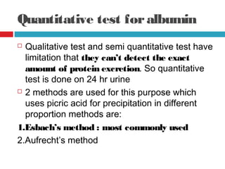 Quantitative test foralbumin
 Qualitative test and semi quantitative test have
limitation that they can’t detect the exact
amount of protein excretion. So quantitative
test is done on 24 hr urine
 2 methods are used for this purpose which
uses picric acid for precipitation in different
proportion methods are: 
1.Esbach’s method : most commonly used
2.Aufrecht’s method
 