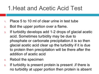 1.Heat and Acetic Acid Test 
1. Place 5 to 10 ml of clear urine in test tube
2. Boil the upper portion over a flame.
3. If turbidity develops add 1-2 drops of glacial acetic
acid. Sometimes turbidity may be due to
phosphate or carbonate precipitation.it is so then
glacial acetic acid clear up the turbidity if it is due
to protein then precipitation will be there after the
addition of acetic acid
4. Reboil the specimen
5. If turbidity is present protein is present .if there is
no turbidity at upper portion then protein is absent
 