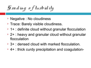 Grading o f turbidity
 Negative : No cloudiness
 Trace: Barely visible cloudiness.
 1+ : definite cloud without granular flocculation
 2+ : heavy and granular cloud without granular
flocculation
 3+ : densed cloud with marked flocculation.
 4+ : thick curdy precipitation and coagulation-
 