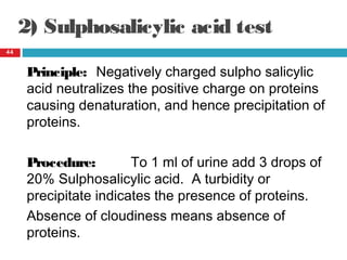 2) Sulphosalicylic acid test
44
Principle: Negatively charged sulpho salicylic
acid neutralizes the positive charge on proteins
causing denaturation, and hence precipitation of
proteins.
Procedure: To 1 ml of urine add 3 drops of
20% Sulphosalicylic acid. A turbidity or
precipitate indicates the presence of proteins.
Absence of cloudiness means absence of
proteins.
 