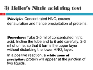 3) Heller’s Nitric acid ring test
46
Principle: Concentrated HNO3 causes
denaturation and hence precipitation of proteins.
Procedure: Take 3-5 ml of concentrated nitric
acid. Incline the tube and to it add carefully, 2-3
ml of urine, so that it forms the upper layer
without disturbing the lower HNO3 layer.
In a positive reaction, a white zone of
precipitate protein will appear at the junction of
two liquids.
 