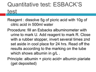 Quantitative test: ESBACK’S
test
Reagent : dissolve 5g of picric acid with 10g of
citric acid in 500ml water
Procedure: fill an Esbacks albuminometer with
urine to mark U. Add reagent to mark R. Close
with a rubber stopper, invert several times znd
set aside in cool place for 24 hrs. Read off the
results according to the marking on the tube
which shows albumin in g/L .
Principle: albumin + picric acid= albumin piariate
(get deposited)
 