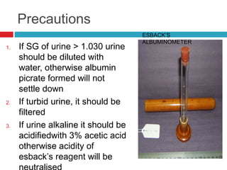Precautions
1. If SG of urine > 1.030 urine
should be diluted with
water, otherwise albumin
picrate formed will not
settle down
2. If turbid urine, it should be
filtered
3. If urine alkaline it should be
acidifiedwith 3% acetic acid
otherwise acidity of
esback’s reagent will be
ESBACK’S
ALBUMINOMETER
 