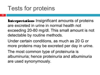 Tests for proteins
50
Interpretation- Insignificant amounts of proteins
are excreted in urine in normal health not
exceeding 20-80 mg/dl. This small amount is not
detectable by routine methods.
Under certain conditions, as much as 20 G or
more proteins may be excreted per day in urine.
The most common type of proteinuria is
albuminuria; hence proteinuria and albuminuria
are used synonymously.
 