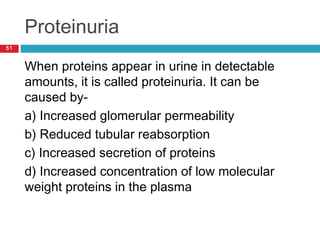 Proteinuria
51
When proteins appear in urine in detectable
amounts, it is called proteinuria. It can be
caused by-
a) Increased glomerular permeability
b) Reduced tubular reabsorption
c) Increased secretion of proteins
d) Increased concentration of low molecular
weight proteins in the plasma
 