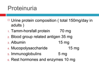Proteinuria
 Urine protein composition ( total 150mg/day in
adults )
1. Tamm-horsfall protein 70 mg
2. Blood group related antigen 35 mg
3. Albumin 15 mg
4. Mucopolysaccharide 15 mg
5. Immunoglobulins 5 mg
6. Rest hormones and enzymes 10 mg
 