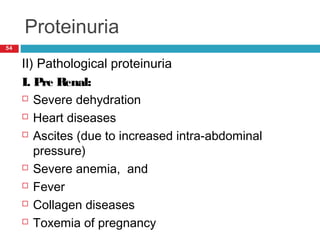 Proteinuria
54
II) Pathological proteinuria
I. Pre Renal:
 Severe dehydration
 Heart diseases
 Ascites (due to increased intra-abdominal
pressure)
 Severe anemia, and
 Fever
 Collagen diseases
 Toxemia of pregnancy
 