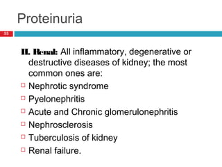 Proteinuria
55
II. Renal: All inflammatory, degenerative or
destructive diseases of kidney; the most
common ones are:
 Nephrotic syndrome
 Pyelonephritis
 Acute and Chronic glomerulonephritis
 Nephrosclerosis
 Tuberculosis of kidney
 Renal failure.
 
