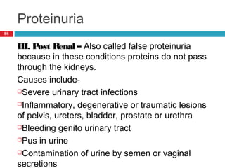 Proteinuria
56
III. Post Renal – Also called false proteinuria
because in these conditions proteins do not pass
through the kidneys.
Causes include-
Severe urinary tract infections
Inflammatory, degenerative or traumatic lesions
of pelvis, ureters, bladder, prostate or urethra
Bleeding genito urinary tract
Pus in urine
Contamination of urine by semen or vaginal
secretions
 