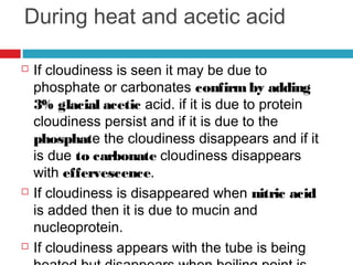 During heat and acetic acid
 If cloudiness is seen it may be due to
phosphate or carbonates confirmby adding
3% glacial acetic acid. if it is due to protein
cloudiness persist and if it is due to the
phosphate the cloudiness disappears and if it
is due to carbonate cloudiness disappears
with effervescence.
 If cloudiness is disappeared when nitric acid
is added then it is due to mucin and
nucleoprotein. 
 If cloudiness appears with the tube is being
 