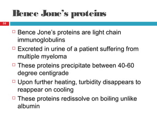Bence Jone’s proteins
58
 Bence Jone’s proteins are light chain
immunoglobulins
 Excreted in urine of a patient suffering from
multiple myeloma
 These proteins precipitate between 40-60
degree centigrade
 Upon further heating, turbidity disappears to
reappear on cooling
 These proteins redissolve on boiling unlike
albumin
 