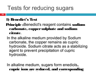 Tests for reducing sugars
59
1) Benedict’s Test
Principle :Benedict's reagent contains sodium
carbonate, coppersulphate and sodium
citrate.
In the alkaline medium provided by Sodium
carbonate, the copper remains as cupric
hydroxide. Sodium citrate acts as a stabilizing
agent to prevent precipitation of cupric
hydroxide.
In alkaline medium, sugars form enediols,
cupric ions are reduced, and corresponding
 