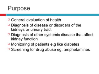 Purpose
 General evaluation of health
 Diagnosis of disease or disorders of the
kidneys or urinary tract
 Diagnosis of other systemic disease that affect
kidney function
 Monitoring of patients e.g like diabetes
 Screening for drug abuse eg. amphetamines
 