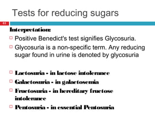 Tests for reducing sugars
63
Interpretation:
 Positive Benedict's test signifies Glycosuria.
 Glycosuria is a non-specific term. Any reducing
sugar found in urine is denoted by glycosuria
 Lactosuria - in lactose intolerance
 Galactosuria - in galactosemia
 Fructosuria - in hereditary fructose
intolerance
 Pentosuria - in essential Pentosuria
 