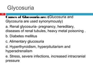 Glycosuria
64
Causes of Glucosuria are: (Glucosuria and
Glycosuria are used synonymously)
a. Renal glycosuria- pregnancy, hereditary,
diseases of renal tubules, heavy metal poisoning .
b. Diabetes mellitus
c. Alimentary glucosuria
d. Hyperthyroidism, hyperpituitarism and
hyperadrenalism
e. Stress, severe infections, increased intracranial
pressure
 
