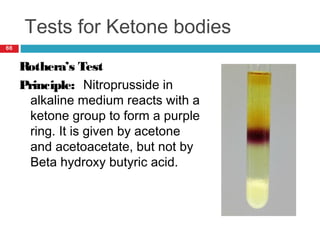 Tests for Ketone bodies
66
Rothera’s Test
Principle: Nitroprusside in
alkaline medium reacts with a
ketone group to form a purple
ring. It is given by acetone
and acetoacetate, but not by
Beta hydroxy butyric acid.
 