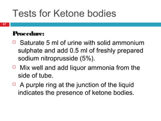 Tests for Ketone bodies
67
Procedure:
 Saturate 5 ml of urine with solid ammonium
sulphate and add 0.5 ml of freshly prepared
sodium nitroprusside (5%).
 Mix well and add liquor ammonia from the
side of tube.
 A purple ring at the junction of the liquid
indicates the presence of ketone bodies.
 
