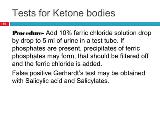Tests for Ketone bodies
69
Procedure- Add 10% ferric chloride solution drop
by drop to 5 ml of urine in a test tube. If
phosphates are present, precipitates of ferric
phosphates may form, that should be filtered off
and the ferric chloride is added.
False positive Gerhardt’s test may be obtained
with Salicylic acid and Salicylates.
 