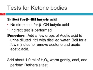 Tests for Ketone bodies
70
3) Test forβ- OHbutyric acid
• No direct test for β- OH butyric acid
• Indirect test is performed
Procedure : Add a few drops of Acetic acid to
urine diluted 1:1 with distilled water. Boil for a
few minutes to remove acetone and aceto
acetic acid.
Add about 1.0 ml of H2O2, warm gently, cool, and
perform Rothera’s test .
 