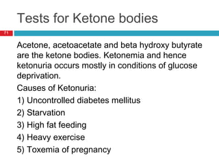 Tests for Ketone bodies
71
Acetone, acetoacetate and beta hydroxy butyrate
are the ketone bodies. Ketonemia and hence
ketonuria occurs mostly in conditions of glucose
deprivation.
Causes of Ketonuria:
1) Uncontrolled diabetes mellitus
2) Starvation
3) High fat feeding
4) Heavy exercise
5) Toxemia of pregnancy
 