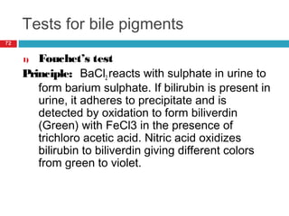 Tests for bile pigments
72
1) Fouchet’s test
Principle: BaCl2 reacts with sulphate in urine to
form barium sulphate. If bilirubin is present in
urine, it adheres to precipitate and is
detected by oxidation to form biliverdin
(Green) with FeCl3 in the presence of
trichloro acetic acid. Nitric acid oxidizes
bilirubin to biliverdin giving different colors
from green to violet.
 