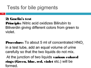 Tests for bile pigments
74
2) Gmelin’s test
Principle: Nitric acid oxidizes Bilirubin to
Biliverdin giving different colors from green to
violet.
Procedure: To about 5 ml of concentrated HNO3
in a test tube, add an equal volume of urine
carefully so that the two liquids do not mix.
At the junction of two liquids various colored
rings (Green, blue, red, violet etc.) will be
formed.
 