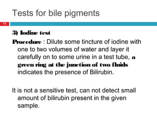 Tests for bile pigments
75
3) Iodine test
Procedure : Dilute some tincture of iodine with
one to two volumes of water and layer it
carefully on to some urine in a test tube, a
green ring at the junction of two fluids
indicates the presence of Bilirubin.
It is not a sensitive test, can not detect small
amount of bilirubin present in the given
sample.
 