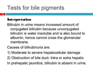 Tests for bile pigments
76
Interpretation
Bilirubin in urine means increased amount of
conjugated bilirubin because unconjugated
bilirubin is water insoluble and is also bound to
albumin, hence cannot cross the glomerular
membrane.
Causes of bilirubinuria are:
1) Moderate to severe hepatocellular damage
2) Obstruction of bile duct- Intra or extra hepatic
In prehepatic jaundice, bilirubin is absent in urine.
 