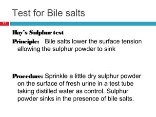 Test for Bile salts
77
Hay’s Sulphurtest
Principle: Bile salts lower the surface tension
allowing the sulphur powder to sink
Procedure: Sprinkle a little dry sulphur powder
on the surface of fresh urine in a test tube
taking distilled water as control. Sulphur
powder sinks in the presence of bile salts.
 
