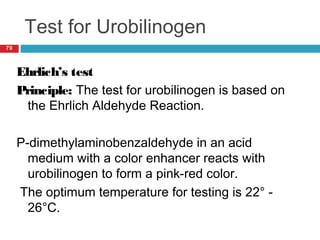 Test for Urobilinogen
79
Ehrlich’s test
Principle: The test for urobilinogen is based on
the Ehrlich Aldehyde Reaction.
P-dimethylaminobenzaldehyde in an acid
medium with a color enhancer reacts with
urobilinogen to form a pink-red color.
The optimum temperature for testing is 22° -
26°C.
 