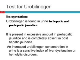 Test for Urobilinogen
81
Interpretation:
Urobilinogen is found in urine in hepatic and
prehepatic jaundice.
It is present in excessive amount in prehepatic
jaundice and is completely absent in post
hepatic jaundice.
An increased urobilinogen concentration in
urine is a sensitive index of liver dysfunction or
hemolytic disorders.
 