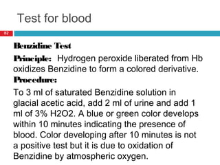 Test for blood
82
Benzidine Test
Principle: Hydrogen peroxide liberated from Hb
oxidizes Benzidine to form a colored derivative.
Procedure:
To 3 ml of saturated Benzidine solution in
glacial acetic acid, add 2 ml of urine and add 1
ml of 3% H2O2. A blue or green color develops
within 10 minutes indicating the presence of
blood. Color developing after 10 minutes is not
a positive test but it is due to oxidation of
Benzidine by atmospheric oxygen.
 