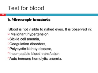 Test for blood
84
b. Microscopic hematuria:
Blood is not visible to naked eyes. It is observed in:
 Malignant hypertension,
Sickle cell anemia,
Coagulation disorders,
Polycystic kidney disease,
Incompatible blood transfusion,
Auto immune hemolytic anemia.
 