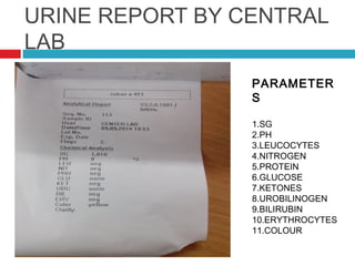 URINE REPORT BY CENTRAL
LAB
PARAMETER
S
1.SG
2.PH
3.LEUCOCYTES
4.NITROGEN
5.PROTEIN
6.GLUCOSE
7.KETONES
8.UROBILINOGEN
9.BILIRUBIN
10.ERYTHROCYTES
11.COLOUR
 
