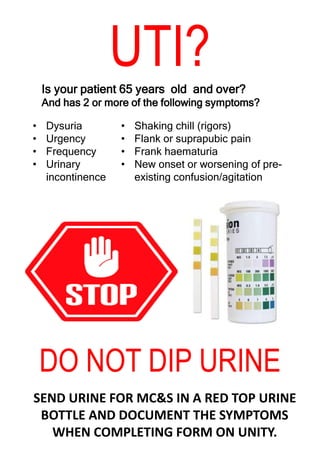 UTI?
Is your patient 65 years old and over?
And has 2 or more of the following symptoms?
• Dysuria
• Urgency
• Frequency
• Urinary
incontinence
• Shaking chill (rigors)
• Flank or suprapubic pain
• Frank haematuria
• New onset or worsening of pre-
existing confusion/agitation
DO NOT DIP URINE
SEND URINE FOR MC&S IN A RED TOP URINE
BOTTLE AND DOCUMENT THE SYMPTOMS
WHEN COMPLETING FORM ON UNITY.
 