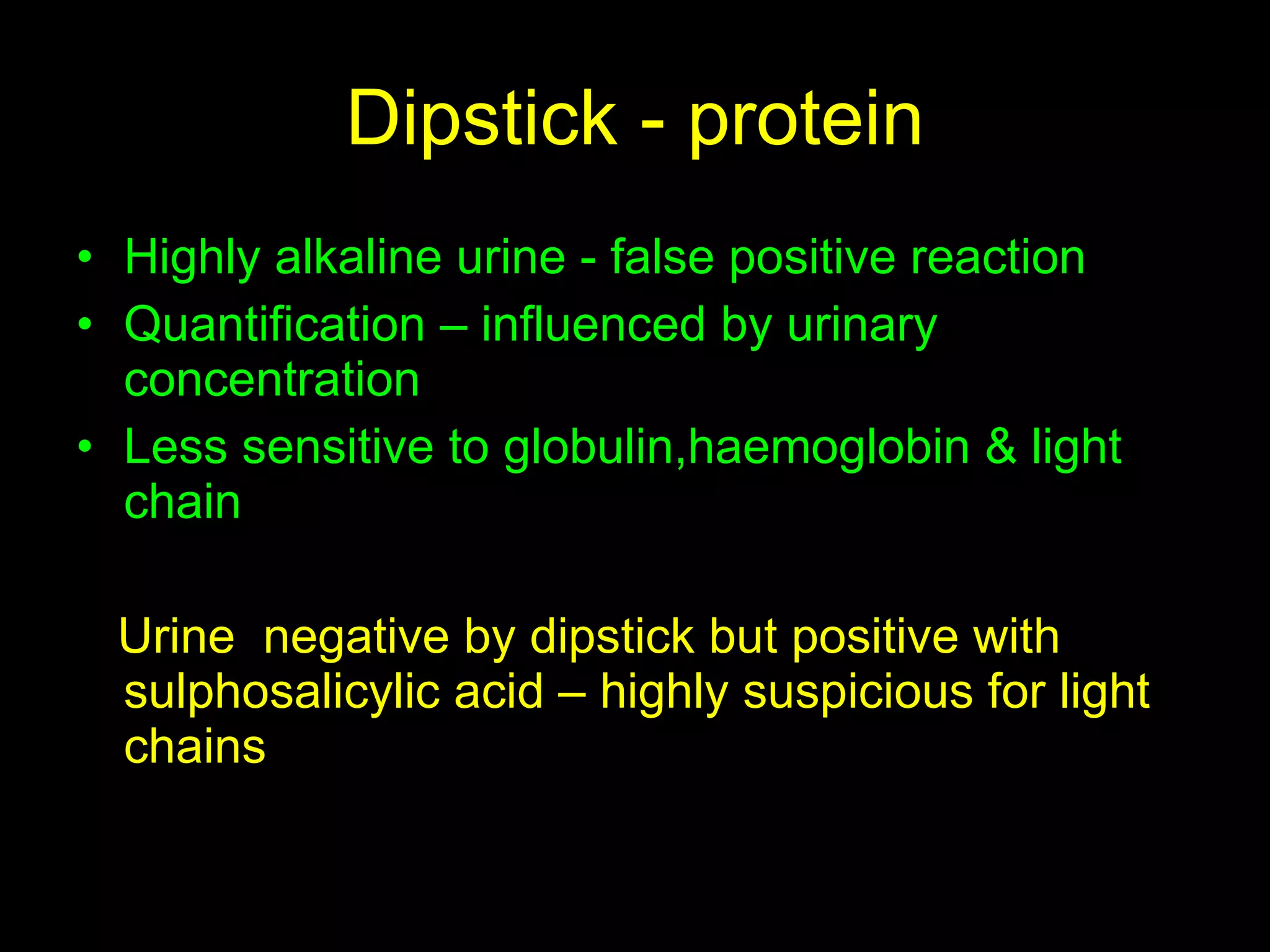 Dipstick - protein Highly alkaline urine - false positive reaction  Quantification – influenced by urinary concentration Less sensitive to globulin,haemoglobin & light chain Urine  negative by dipstick but positive with sulphosalicylic acid – highly suspicious for light chains 