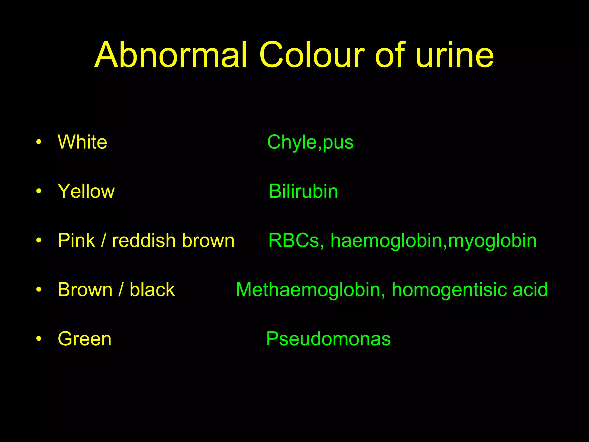 Abnormal Colour of urine White  Chyle,pus Yellow  Bilirubin Pink / reddish brown  RBCs, haemoglobin,myoglobin Brown / black  Methaemoglobin, homogentisic acid Green  Pseudomonas   